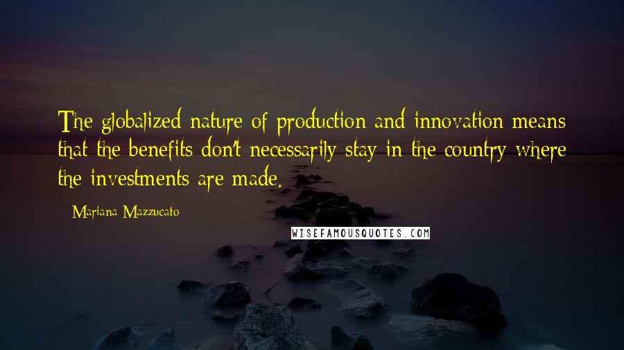 Mariana Mazzucato Quotes: The globalized nature of production and innovation means that the benefits don't necessarily stay in the country where the investments are made.