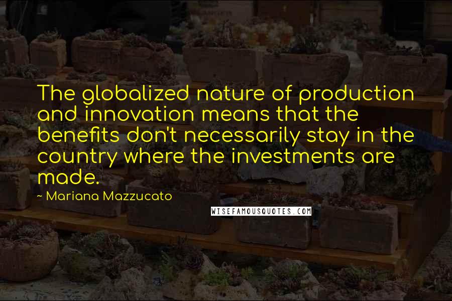 Mariana Mazzucato Quotes: The globalized nature of production and innovation means that the benefits don't necessarily stay in the country where the investments are made.