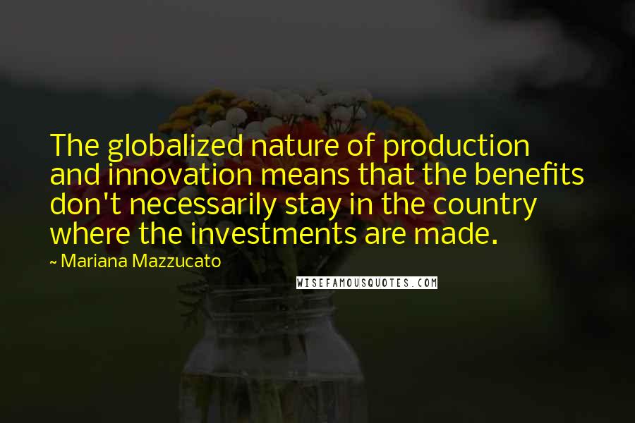 Mariana Mazzucato Quotes: The globalized nature of production and innovation means that the benefits don't necessarily stay in the country where the investments are made.