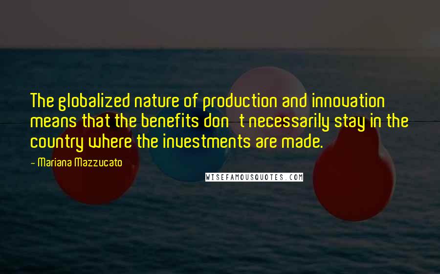 Mariana Mazzucato Quotes: The globalized nature of production and innovation means that the benefits don't necessarily stay in the country where the investments are made.