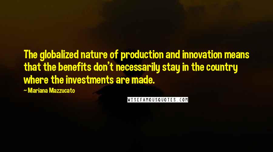 Mariana Mazzucato Quotes: The globalized nature of production and innovation means that the benefits don't necessarily stay in the country where the investments are made.