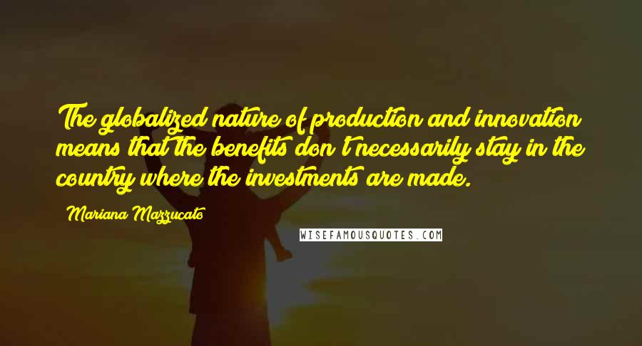 Mariana Mazzucato Quotes: The globalized nature of production and innovation means that the benefits don't necessarily stay in the country where the investments are made.