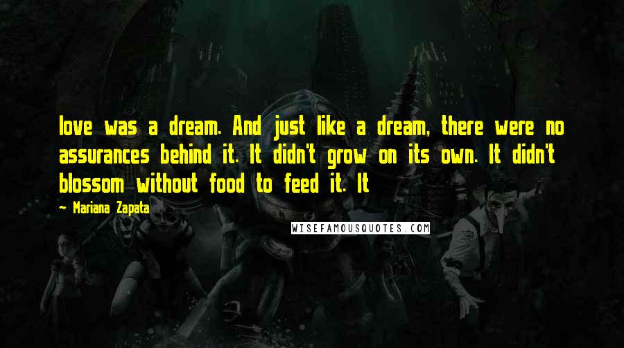 Mariana Zapata Quotes: love was a dream. And just like a dream, there were no assurances behind it. It didn't grow on its own. It didn't blossom without food to feed it. It