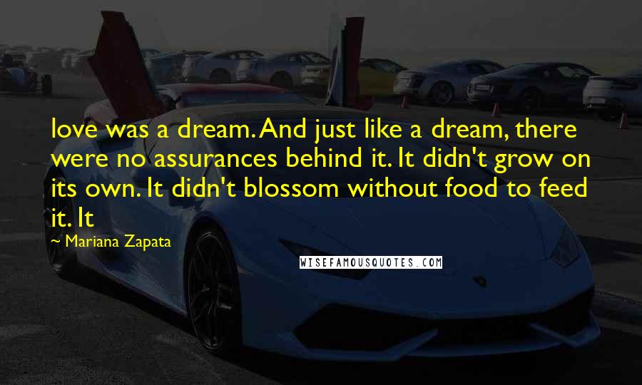 Mariana Zapata Quotes: love was a dream. And just like a dream, there were no assurances behind it. It didn't grow on its own. It didn't blossom without food to feed it. It