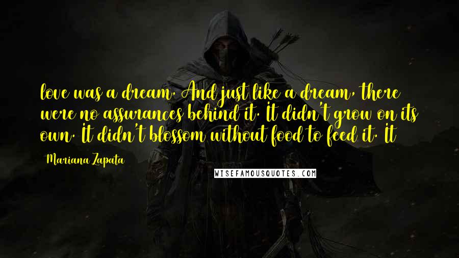 Mariana Zapata Quotes: love was a dream. And just like a dream, there were no assurances behind it. It didn't grow on its own. It didn't blossom without food to feed it. It