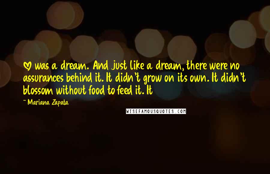 Mariana Zapata Quotes: love was a dream. And just like a dream, there were no assurances behind it. It didn't grow on its own. It didn't blossom without food to feed it. It