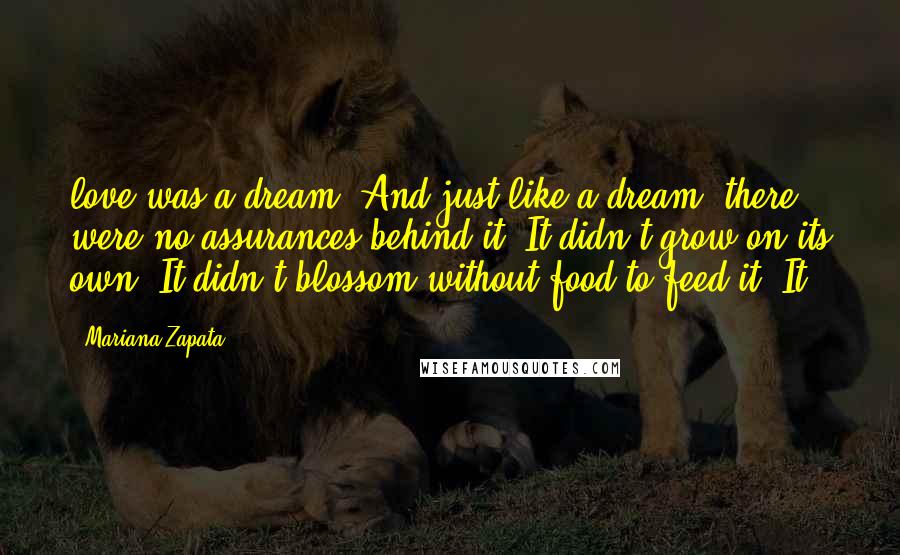 Mariana Zapata Quotes: love was a dream. And just like a dream, there were no assurances behind it. It didn't grow on its own. It didn't blossom without food to feed it. It