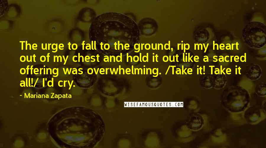 Mariana Zapata Quotes: The urge to fall to the ground, rip my heart out of my chest and hold it out like a sacred offering was overwhelming. /Take it! Take it all!/ I'd cry.