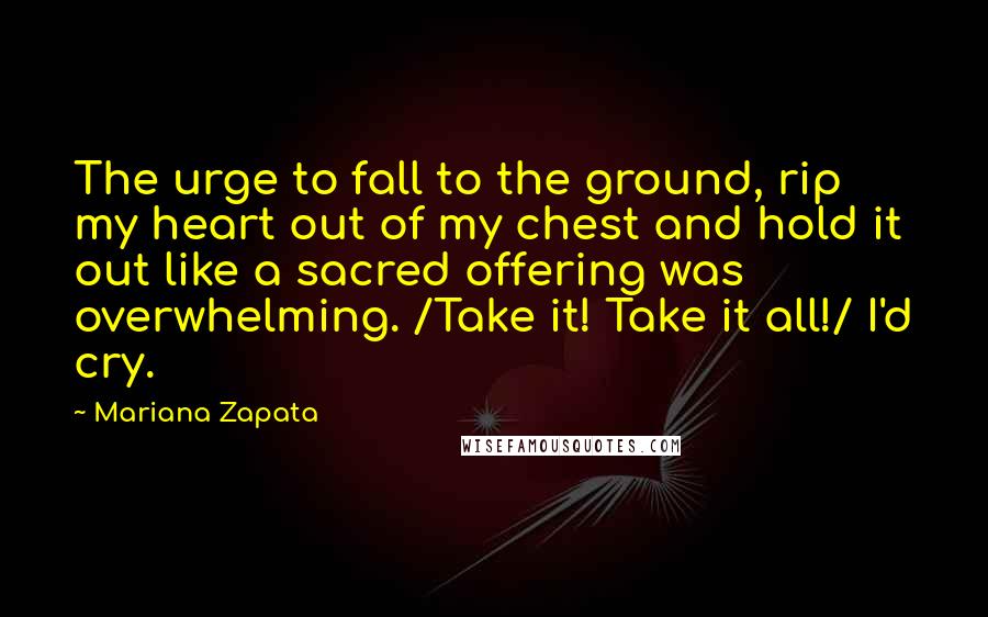 Mariana Zapata Quotes: The urge to fall to the ground, rip my heart out of my chest and hold it out like a sacred offering was overwhelming. /Take it! Take it all!/ I'd cry.
