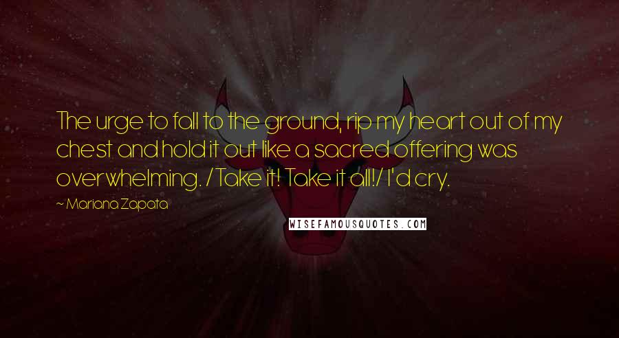 Mariana Zapata Quotes: The urge to fall to the ground, rip my heart out of my chest and hold it out like a sacred offering was overwhelming. /Take it! Take it all!/ I'd cry.