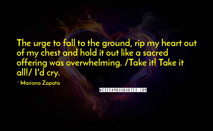 Mariana Zapata Quotes: The urge to fall to the ground, rip my heart out of my chest and hold it out like a sacred offering was overwhelming. /Take it! Take it all!/ I'd cry.