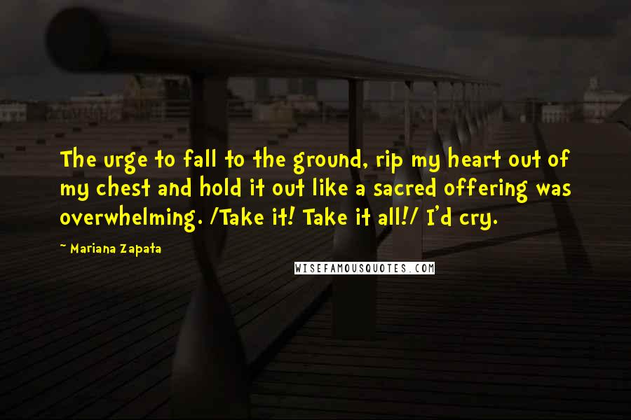 Mariana Zapata Quotes: The urge to fall to the ground, rip my heart out of my chest and hold it out like a sacred offering was overwhelming. /Take it! Take it all!/ I'd cry.