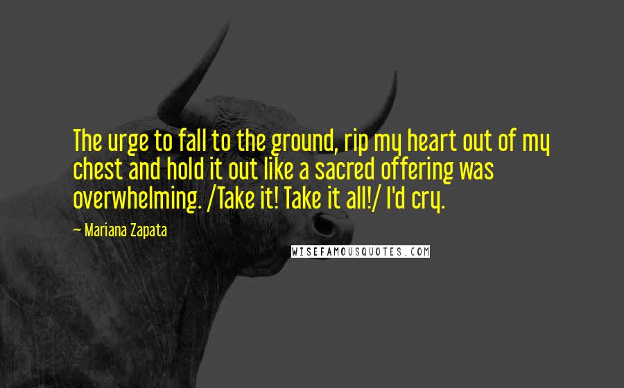 Mariana Zapata Quotes: The urge to fall to the ground, rip my heart out of my chest and hold it out like a sacred offering was overwhelming. /Take it! Take it all!/ I'd cry.