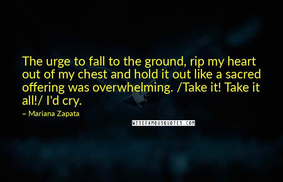Mariana Zapata Quotes: The urge to fall to the ground, rip my heart out of my chest and hold it out like a sacred offering was overwhelming. /Take it! Take it all!/ I'd cry.