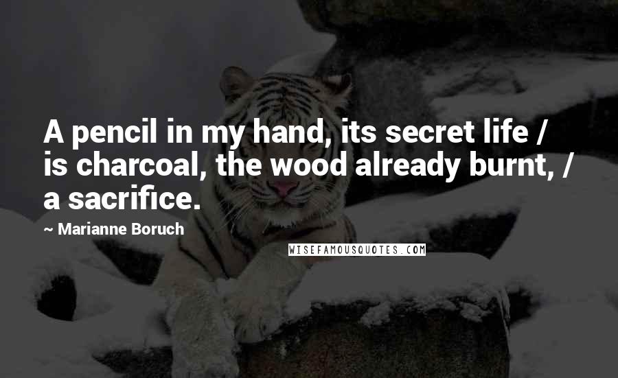 Marianne Boruch Quotes: A pencil in my hand, its secret life / is charcoal, the wood already burnt, / a sacrifice.