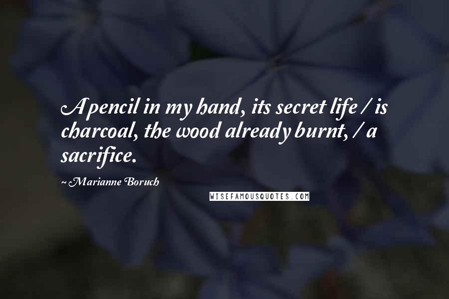 Marianne Boruch Quotes: A pencil in my hand, its secret life / is charcoal, the wood already burnt, / a sacrifice.