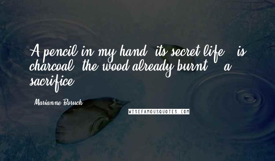 Marianne Boruch Quotes: A pencil in my hand, its secret life / is charcoal, the wood already burnt, / a sacrifice.