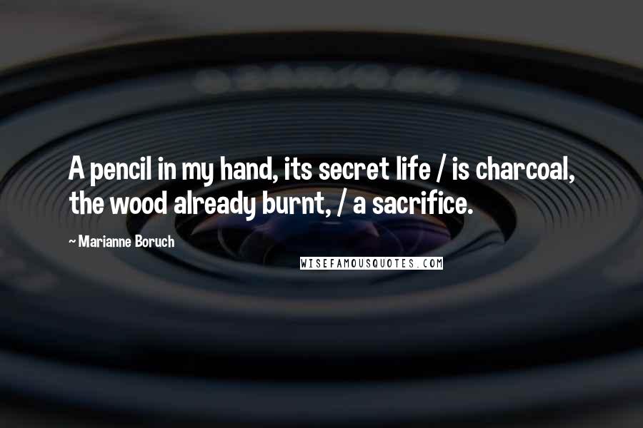 Marianne Boruch Quotes: A pencil in my hand, its secret life / is charcoal, the wood already burnt, / a sacrifice.