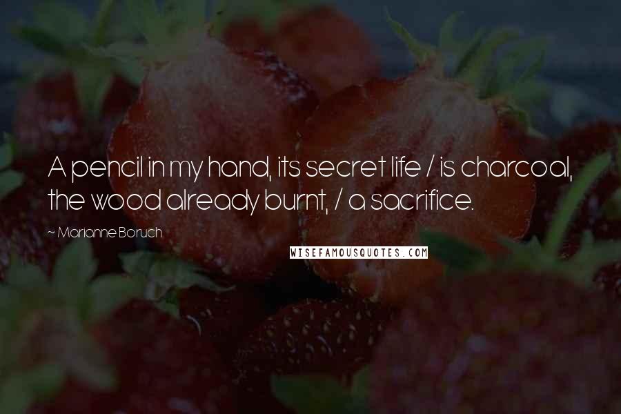 Marianne Boruch Quotes: A pencil in my hand, its secret life / is charcoal, the wood already burnt, / a sacrifice.