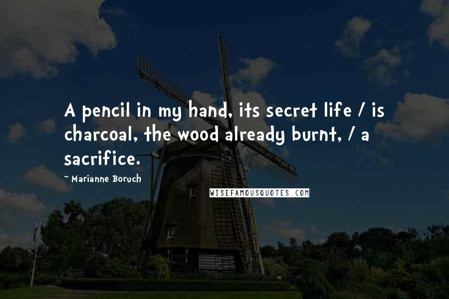 Marianne Boruch Quotes: A pencil in my hand, its secret life / is charcoal, the wood already burnt, / a sacrifice.