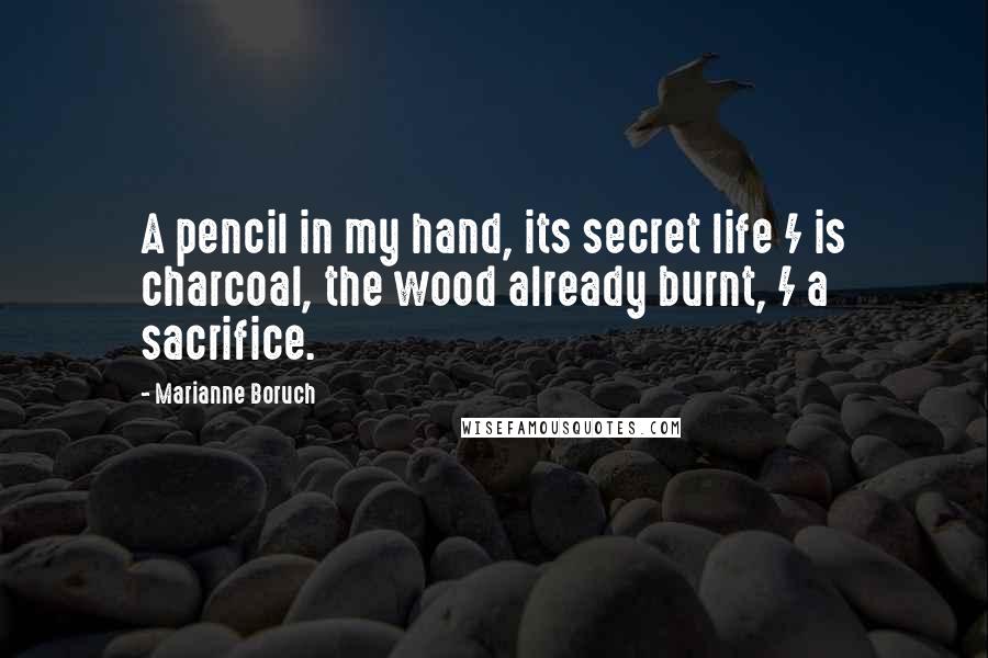 Marianne Boruch Quotes: A pencil in my hand, its secret life / is charcoal, the wood already burnt, / a sacrifice.