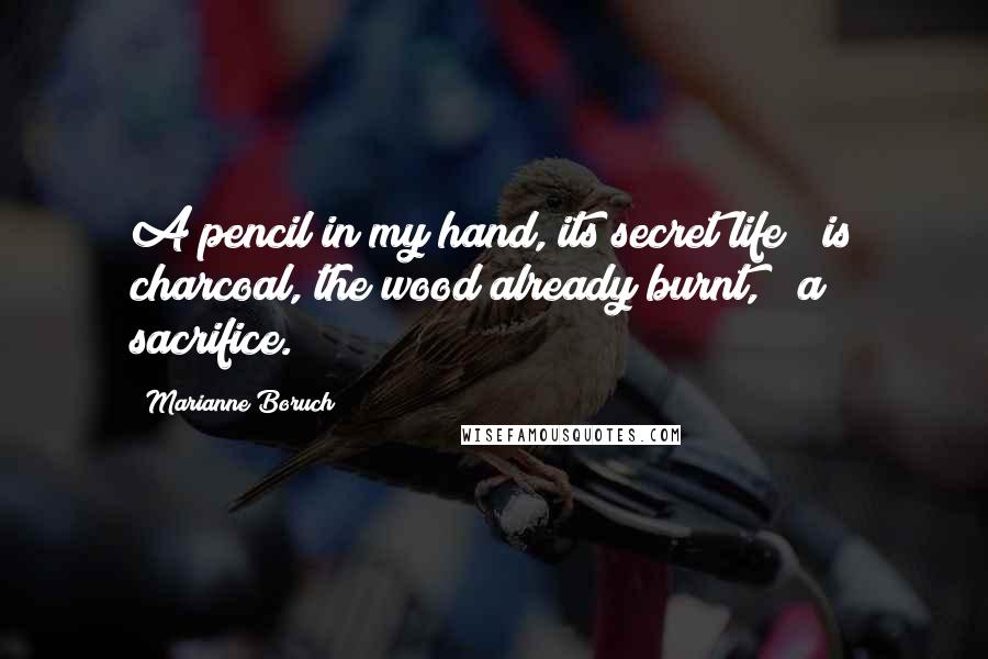 Marianne Boruch Quotes: A pencil in my hand, its secret life / is charcoal, the wood already burnt, / a sacrifice.