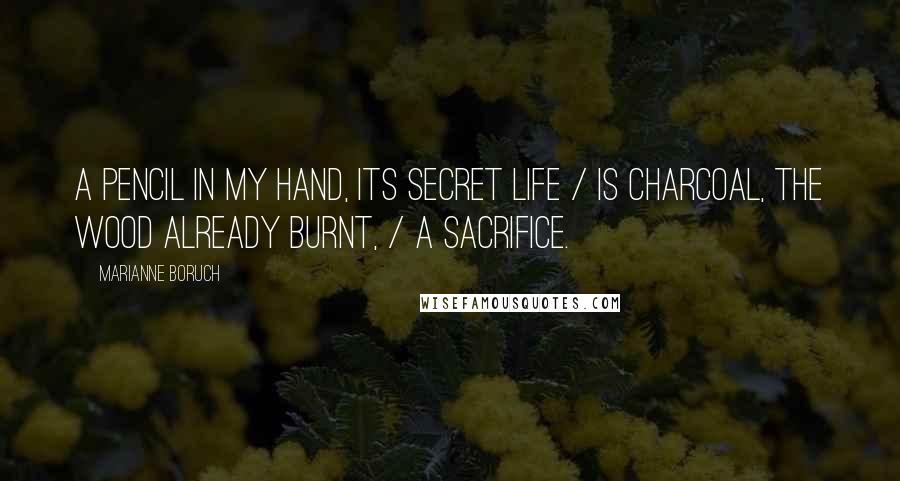 Marianne Boruch Quotes: A pencil in my hand, its secret life / is charcoal, the wood already burnt, / a sacrifice.