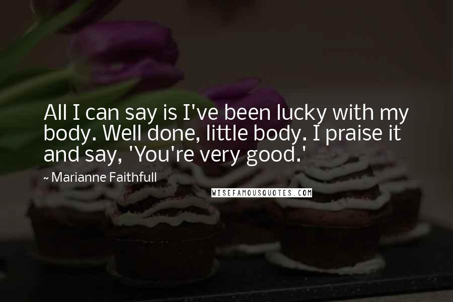 Marianne Faithfull Quotes: All I can say is I've been lucky with my body. Well done, little body. I praise it and say, 'You're very good.'