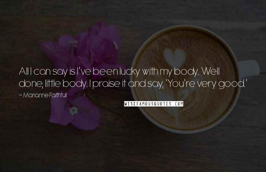 Marianne Faithfull Quotes: All I can say is I've been lucky with my body. Well done, little body. I praise it and say, 'You're very good.'