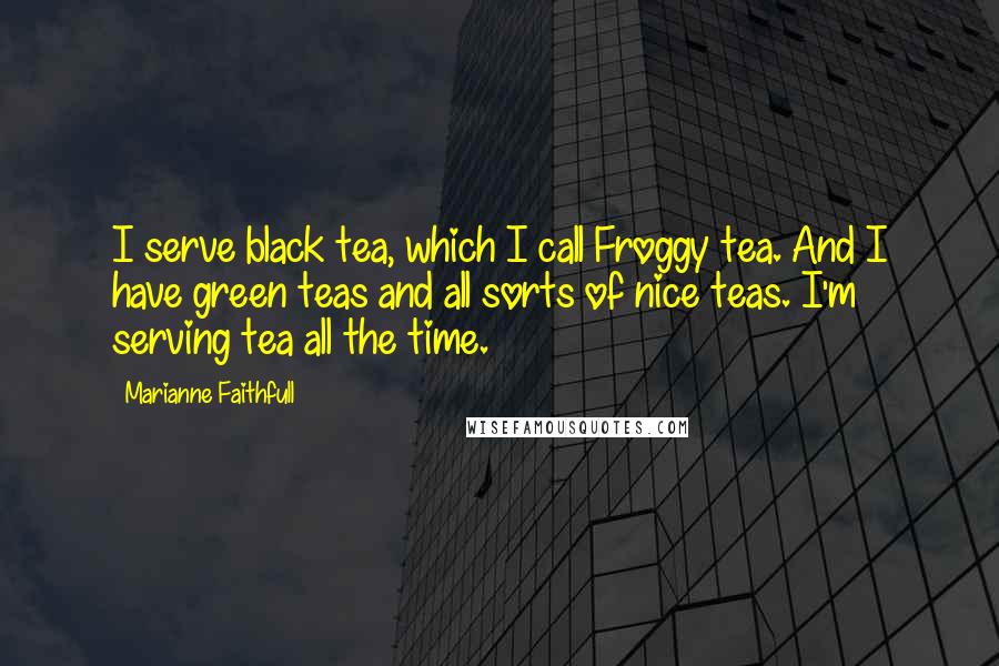 Marianne Faithfull Quotes: I serve black tea, which I call Froggy tea. And I have green teas and all sorts of nice teas. I'm serving tea all the time.