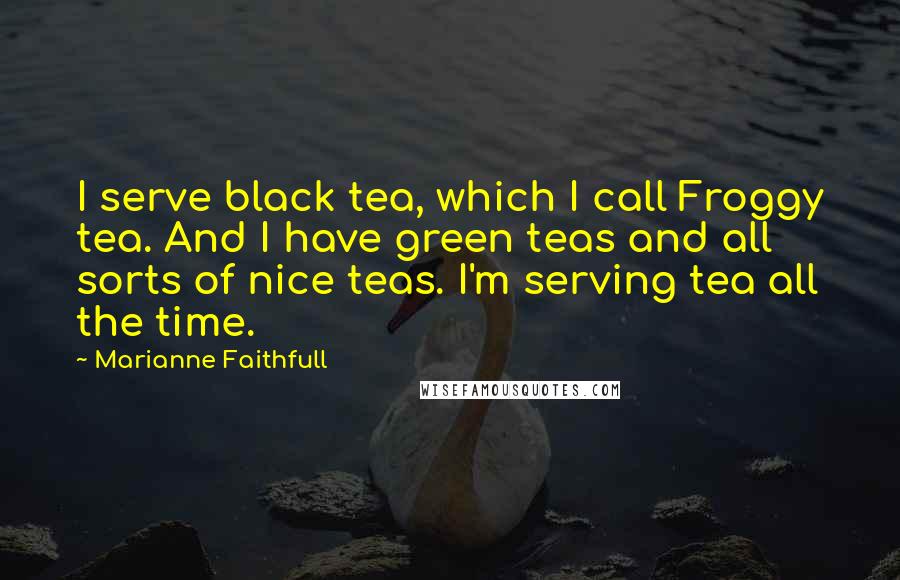 Marianne Faithfull Quotes: I serve black tea, which I call Froggy tea. And I have green teas and all sorts of nice teas. I'm serving tea all the time.