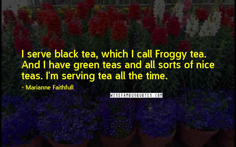 Marianne Faithfull Quotes: I serve black tea, which I call Froggy tea. And I have green teas and all sorts of nice teas. I'm serving tea all the time.