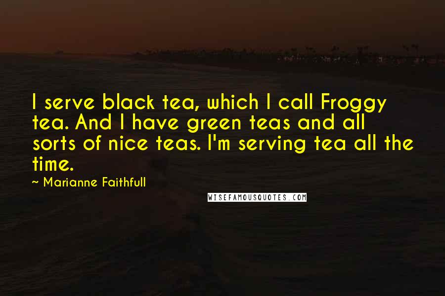 Marianne Faithfull Quotes: I serve black tea, which I call Froggy tea. And I have green teas and all sorts of nice teas. I'm serving tea all the time.