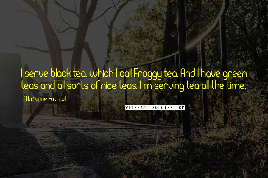 Marianne Faithfull Quotes: I serve black tea, which I call Froggy tea. And I have green teas and all sorts of nice teas. I'm serving tea all the time.