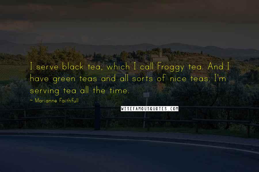 Marianne Faithfull Quotes: I serve black tea, which I call Froggy tea. And I have green teas and all sorts of nice teas. I'm serving tea all the time.