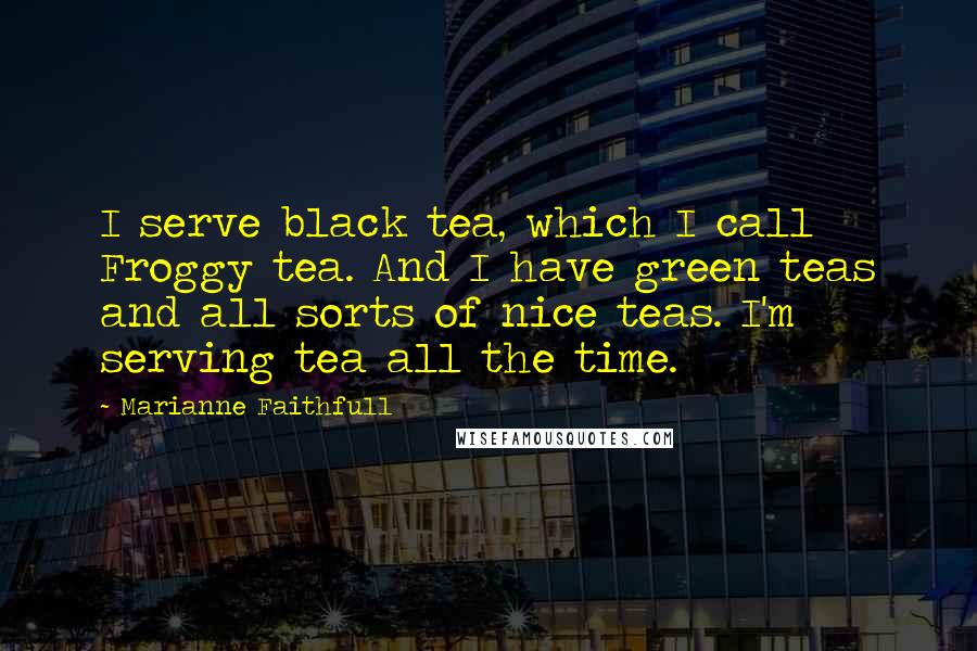 Marianne Faithfull Quotes: I serve black tea, which I call Froggy tea. And I have green teas and all sorts of nice teas. I'm serving tea all the time.