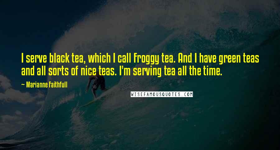 Marianne Faithfull Quotes: I serve black tea, which I call Froggy tea. And I have green teas and all sorts of nice teas. I'm serving tea all the time.