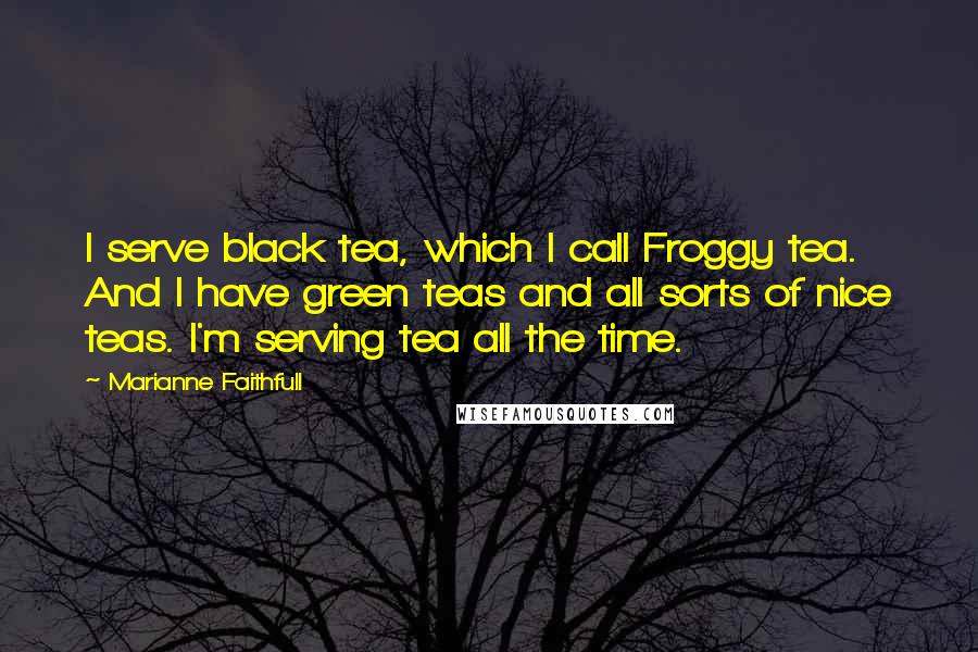 Marianne Faithfull Quotes: I serve black tea, which I call Froggy tea. And I have green teas and all sorts of nice teas. I'm serving tea all the time.