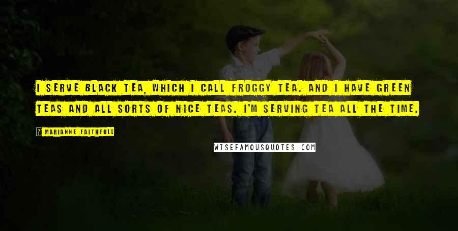 Marianne Faithfull Quotes: I serve black tea, which I call Froggy tea. And I have green teas and all sorts of nice teas. I'm serving tea all the time.