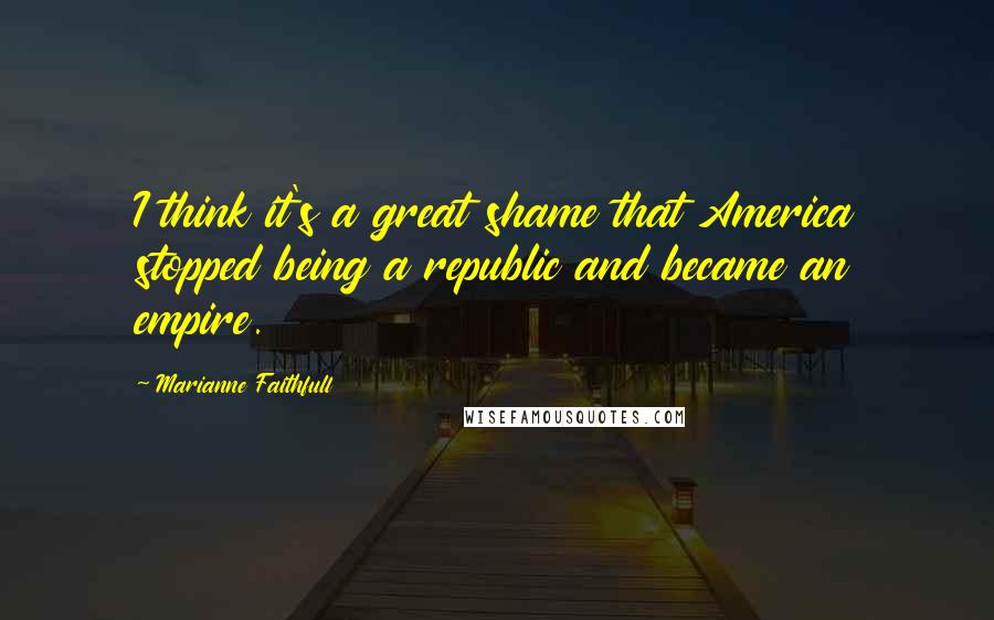 Marianne Faithfull Quotes: I think it's a great shame that America stopped being a republic and became an empire.