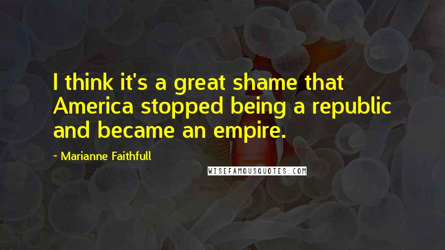 Marianne Faithfull Quotes: I think it's a great shame that America stopped being a republic and became an empire.