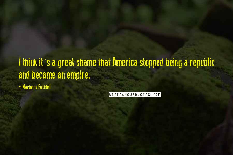 Marianne Faithfull Quotes: I think it's a great shame that America stopped being a republic and became an empire.