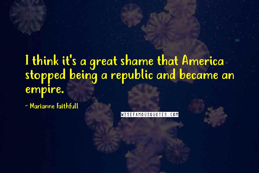 Marianne Faithfull Quotes: I think it's a great shame that America stopped being a republic and became an empire.