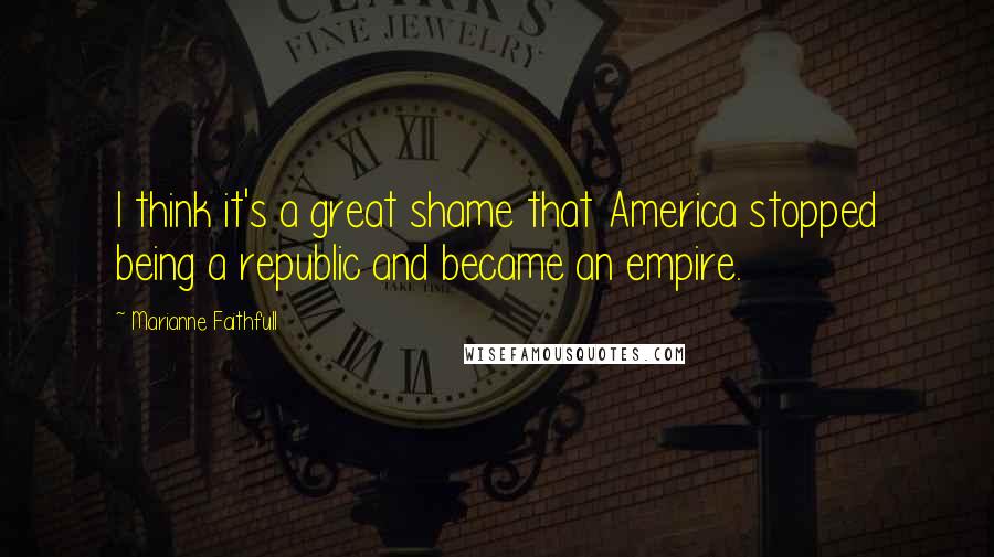 Marianne Faithfull Quotes: I think it's a great shame that America stopped being a republic and became an empire.