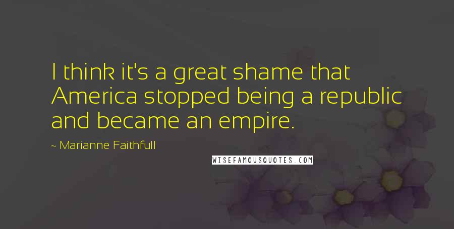 Marianne Faithfull Quotes: I think it's a great shame that America stopped being a republic and became an empire.