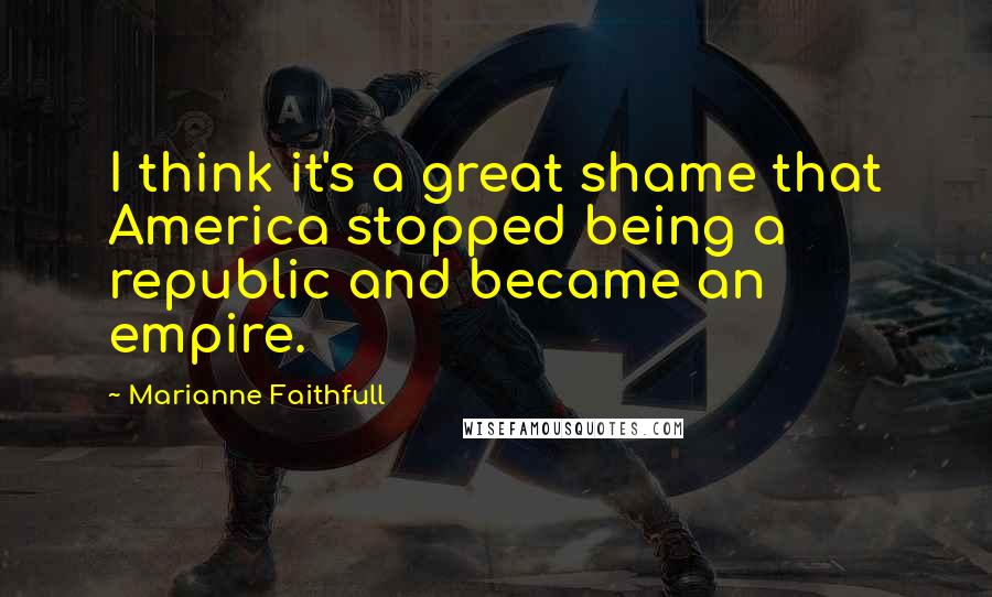 Marianne Faithfull Quotes: I think it's a great shame that America stopped being a republic and became an empire.