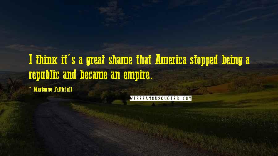 Marianne Faithfull Quotes: I think it's a great shame that America stopped being a republic and became an empire.