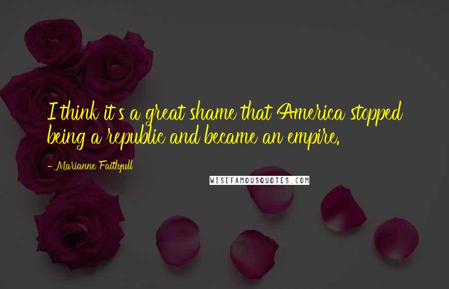 Marianne Faithfull Quotes: I think it's a great shame that America stopped being a republic and became an empire.