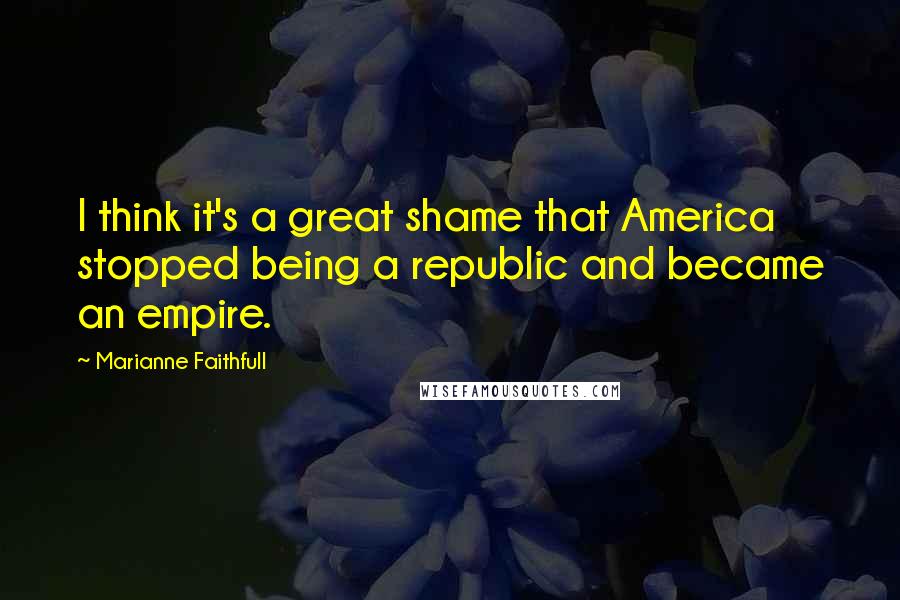 Marianne Faithfull Quotes: I think it's a great shame that America stopped being a republic and became an empire.