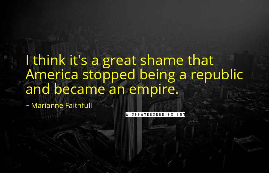 Marianne Faithfull Quotes: I think it's a great shame that America stopped being a republic and became an empire.